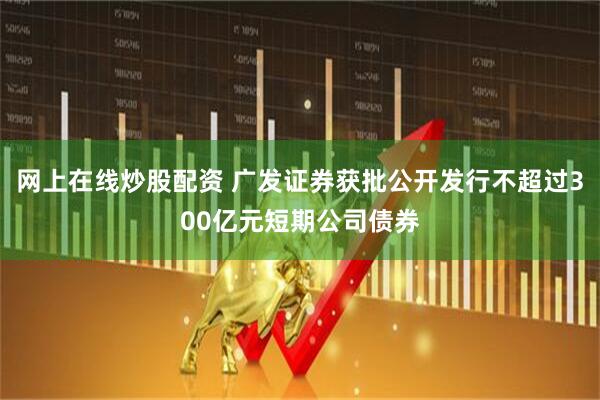 网上在线炒股配资 广发证券获批公开发行不超过300亿元短期公司债券