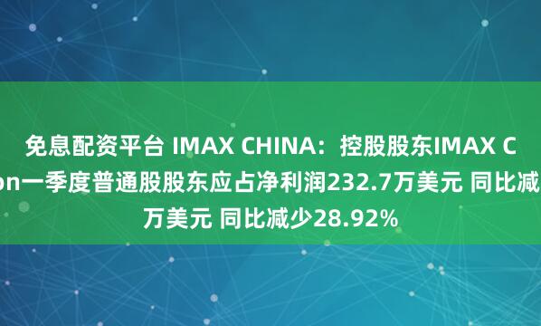 免息配资平台 IMAX CHINA:控股股东IMAX Corporation一季度普通股股东应占净利润232.7万美元 同比减少28.92%
