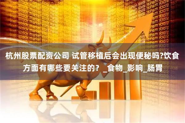 杭州股票配资公司 试管移植后会出现便秘吗?饮食方面有哪些要关注的？_食物_影响_肠胃