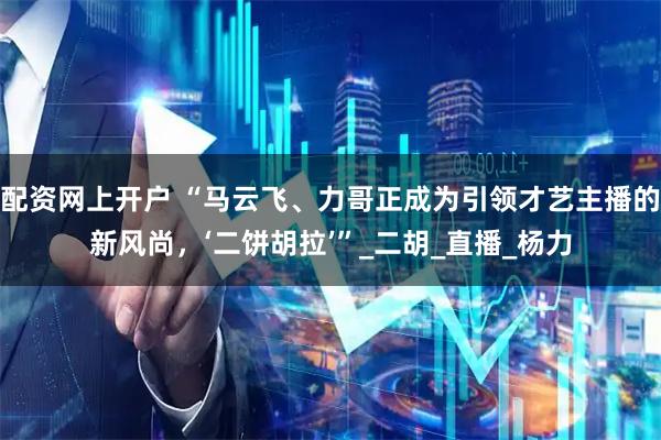 配资网上开户 “马云飞、力哥正成为引领才艺主播的新风尚，‘二饼胡拉’”_二胡_直播_杨力