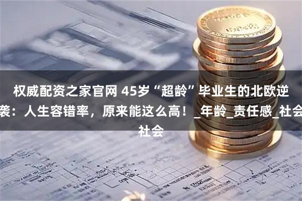 权威配资之家官网 45岁“超龄”毕业生的北欧逆袭：人生容错率，原来能这么高！_年龄_责任感_社会