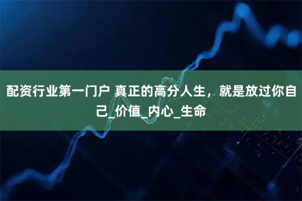 配资行业第一门户 真正的高分人生，就是放过你自己_价值_内心_生命