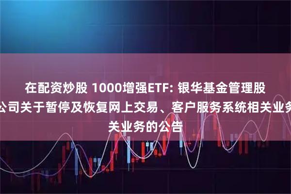 在配资炒股 1000增强ETF: 银华基金管理股份有限公司关于暂停及恢复网上交易、客户服务系统相关业务的公告