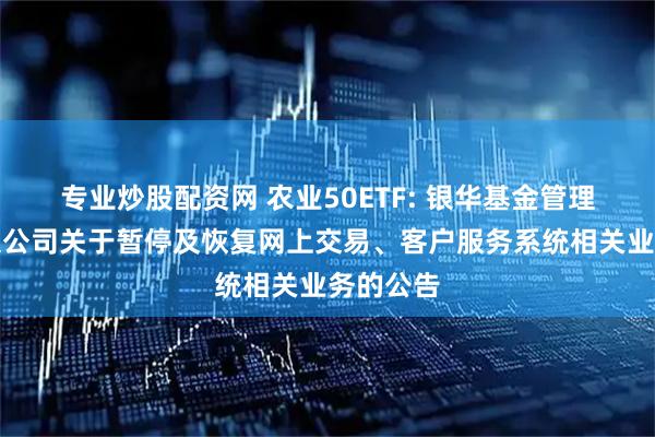专业炒股配资网 农业50ETF: 银华基金管理股份有限公司关于暂停及恢复网上交易、客户服务系统相关业务的公告