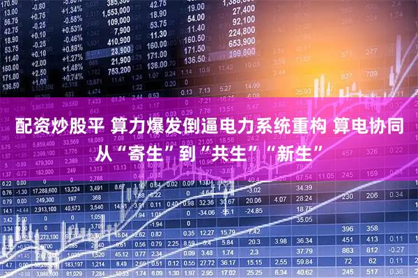 配资炒股平 算力爆发倒逼电力系统重构 算电协同从“寄生”到“共生”“新生”