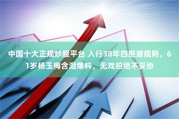 中国十大正规炒股平台 入行38年四拒潜规则，61岁杨玉梅含泪爆料，无戏拍绝不妥协
