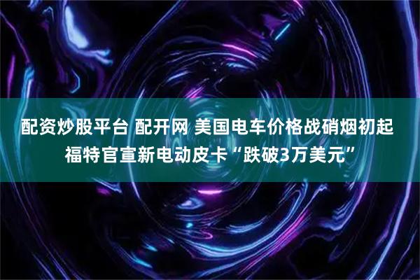 配资炒股平台 配开网 美国电车价格战硝烟初起 福特官宣新电动皮卡“跌破3万美元”