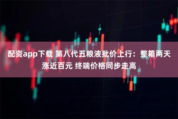 配资app下载 第八代五粮液批价上行：整箱两天涨近百元 终端价格同步走高