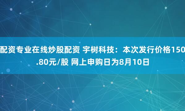 配资专业在线炒股配资 宇树科技：本次发行价格150.80元/股 网上申购日为8月10日