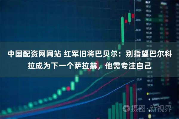 中国配资网网站 红军旧将巴贝尔：别指望巴尔科拉成为下一个萨拉赫，他需专注自己